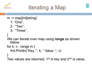 Iterating a Map
m := map[int]string{
1: “One”,
2 : “Two”,
3: “Three”,
}
We can iterate over map using range as shown
below
for k, v : range m {
fmt.Println(“Key :”, k, “ Value :”, v)
}
Two values are returned, 1st is key and 2nd is value.
72
 
