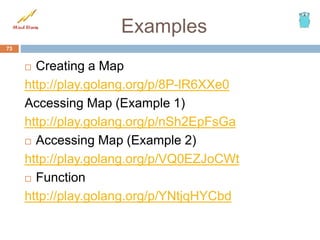 Examples
 Creating a Map
http://play.golang.org/p/8P-lR6XXe0
Accessing Map (Example 1)
http://play.golang.org/p/nSh2EpFsGa
 Accessing Map (Example 2)
http://play.golang.org/p/VQ0EZJoCWt
 Function
http://play.golang.org/p/YNtjqHYCbd
73
 