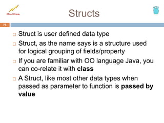 Structs
 Struct is user defined data type
 Struct, as the name says is a structure used
for logical grouping of fields/property
 If you are familiar with OO language Java, you
can co-relate it with class
 A Struct, like most other data types when
passed as parameter to function is passed by
value
75
 