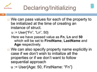 Declaring/Initializing
 We can pass values for each of the property to
be initialized at the time of creating an
instance of struct.
u := User{“Fn”, “Ln”, 50}
Here we have passed value as Fn, Ln and 50
which will be set to FirstName, LastName and
Age respectively.
 We can also specify property name explicitly in
case if we don’t wish to initialize all the
properties or if we don’t want to follow
sequential approach
u := User{Age: 50, FirstName: “Fn”}
78
 