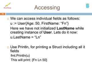 Accessing
 We can access individual fields as follows:
u := User{Age: 50, FirstName: “Fn”}
Here we have not initialized LastName while
creating instance of User. Lets do it now:
u.LastName = “Ln”
 Use Println, for printing a Struct including all it
fields
fmt.Println(u)
This will print: {Fn Ln 50}
79
 