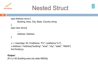 Nested Struct
type Address struct {
Building, Area, City, State, Country string
}
type User struct{
…
Address Address
}
u := User{Age: 50, FirstName: "Fn", LastName:"Ln"}
u.Address = Address{"building", "area", "city", "state", "INDIA"}
fmt.Println(u)
Output:
{Fn Ln 50 {building area city state INDIA}}
80
 