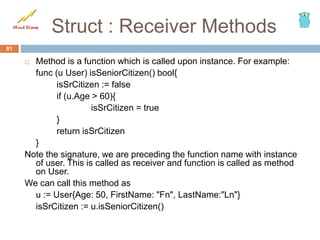 Struct : Receiver Methods
 Method is a function which is called upon instance. For example:
func (u User) isSeniorCitizen() bool{
isSrCitizen := false
if (u.Age > 60){
isSrCitizen = true
}
return isSrCitizen
}
Note the signature, we are preceding the function name with instance
of user. This is called as receiver and function is called as method
on User.
We can call this method as
u := User{Age: 50, FirstName: "Fn", LastName:"Ln"}
isSrCitizen := u.isSeniorCitizen()
81
 