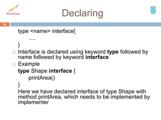 Declaring
type <name> interface{
….
}
 Interface is declared using keyword type followed by
name followed by keyword interface
 Example
type Shape interface {
printArea()
}
Here we have declared interface of type Shape with
method printArea, which needs to be implemented by
implementer
84
 