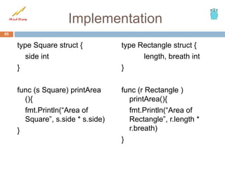 Implementation
type Square struct {
side int
}
func (s Square) printArea
(){
fmt.Println(“Area of
Square”, s.side * s.side)
}
type Rectangle struct {
length, breath int
}
func (r Rectangle )
printArea(){
fmt.Println(“Area of
Rectangle”, r.length *
r.breath)
}
85
 