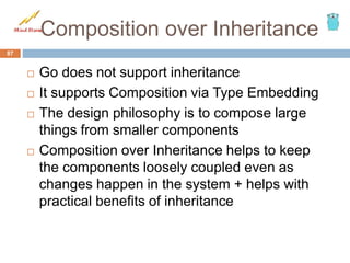 Composition over Inheritance
 Go does not support inheritance
 It supports Composition via Type Embedding
 The design philosophy is to compose large
things from smaller components
 Composition over Inheritance helps to keep
the components loosely coupled even as
changes happen in the system + helps with
practical benefits of inheritance
87
 