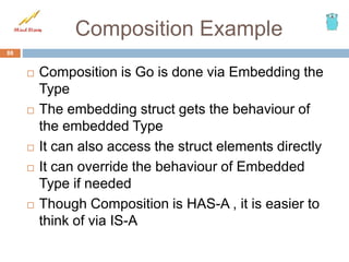 Composition Example
 Composition is Go is done via Embedding the
Type
 The embedding struct gets the behaviour of
the embedded Type
 It can also access the struct elements directly
 It can override the behaviour of Embedded
Type if needed
 Though Composition is HAS-A , it is easier to
think of via IS-A
88
 