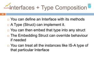 Interfaces + Type Composition
 You can define an Interface with its methods
 A Type (Struct) can implement it.
 You can then embed that type into any struct
 The Embedding Struct can override behaviour
if needed
 You can treat all the instances like IS-A type of
that particular Interface
89
 