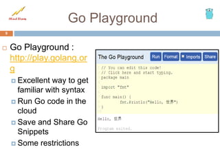 Go Playground
 Go Playground :
http://play.golang.or
g
 Excellent way to get
familiar with syntax
 Run Go code in the
cloud
 Save and Share Go
Snippets
 Some restrictions
9
 