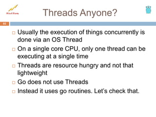 Threads Anyone?
 Usually the execution of things concurrently is
done via an OS Thread
 On a single core CPU, only one thread can be
executing at a single time
 Threads are resource hungry and not that
lightweight
 Go does not use Threads
 Instead it uses go routines. Let’s check that.
93
 
