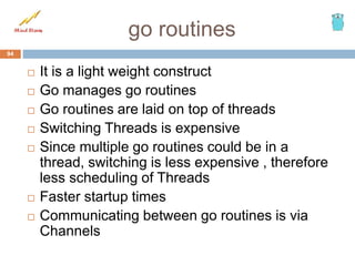 go routines
 It is a light weight construct
 Go manages go routines
 Go routines are laid on top of threads
 Switching Threads is expensive
 Since multiple go routines could be in a
thread, switching is less expensive , therefore
less scheduling of Threads
 Faster startup times
 Communicating between go routines is via
Channels
94
 