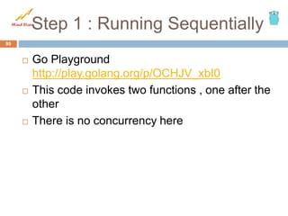Step 1 : Running Sequentially
 Go Playground
http://play.golang.org/p/OCHJV_xbI0
 This code invokes two functions , one after the
other
 There is no concurrency here
95
 