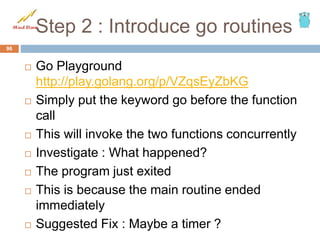 Step 2 : Introduce go routines
 Go Playground
http://play.golang.org/p/VZqsEyZbKG
 Simply put the keyword go before the function
call
 This will invoke the two functions concurrently
 Investigate : What happened?
 The program just exited
 This is because the main routine ended
immediately
 Suggested Fix : Maybe a timer ?
96
 