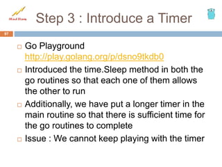 Step 3 : Introduce a Timer
 Go Playground
http://play.golang.org/p/dsno9tkdb0
 Introduced the time.Sleep method in both the
go routines so that each one of them allows
the other to run
 Additionally, we have put a longer timer in the
main routine so that there is sufficient time for
the go routines to complete
 Issue : We cannot keep playing with the timer
97
 