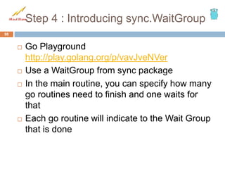 Step 4 : Introducing sync.WaitGroup
 Go Playground
http://play.golang.org/p/vavJveNVer
 Use a WaitGroup from sync package
 In the main routine, you can specify how many
go routines need to finish and one waits for
that
 Each go routine will indicate to the Wait Group
that is done
98
 