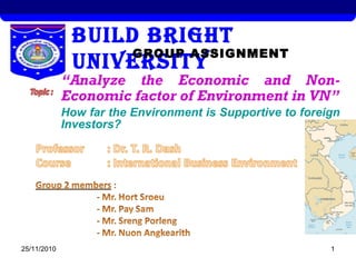 25/11/2010 1
BUILD BRIGHT
UNIVERSITYGROUP ASSIGNMENT
“Analyze the Economic and Non-
Economic factor of Environment in VN”
How far the Environment is Supportive to foreign
Investors?
 