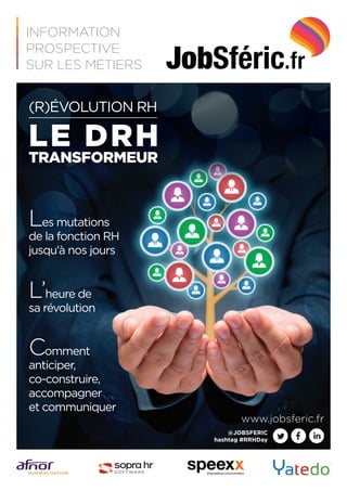 (R)ÉVOLUTION RH
LE DRH
TRANSFORMEUR
Les mutations
de la fonction RH
jusqu’à nos jours
L’heure de
sa révolution
Comment
anticiper,
co-construire,
accompagner
et communiquer
INFORMATION
PROSPECTIVE
SUR LES MÉTIERS
www.jobsferic.fr
@JOBSFERIC
hashtag #RRHDay
 