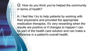 Q: How do you think you've helped the community
in terms of health?
A: I feel like I try to help patients by working with
their physicians and provided the appropriate
medication therapies. It's very rewarding when the
results are positive or if changes to happen I can
be part of the health care solution and can make a
difference in a patient's overall health.
 