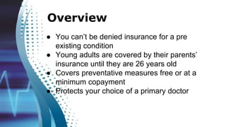 ● You can’t be denied insurance for a pre
existing condition
● Young adults are covered by their parents’
insurance until they are 26 years old
● Covers preventative measures free or at a
minimum copayment
● Protects your choice of a primary doctor
Overview
 