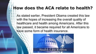 How does the ACA relate to health?
As stated earlier, President Obama created this law
with the hopes of increasing the overall quality of
healthcare and health among Americans. After this
law passed, it became required for all Americans to
have some form of health insurance.
 