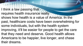 I think a law passing that
requires health insurance really
shows how health is a value of America. In the
past, healthcare costs have been overwhelming for
some individuals, but with the health system
improving, it’ll be easier for people to get the care
that they need and deserve. Good health allows
Americans to be happier, live longer, and chase
their dreams.
 