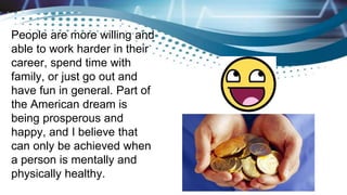 People are more willing and
able to work harder in their
career, spend time with
family, or just go out and
have fun in general. Part of
the American dream is
being prosperous and
happy, and I believe that
can only be achieved when
a person is mentally and
physically healthy.
 