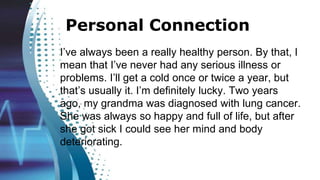 Personal Connection
I’ve always been a really healthy person. By that, I
mean that I’ve never had any serious illness or
problems. I’ll get a cold once or twice a year, but
that’s usually it. I’m definitely lucky. Two years
ago, my grandma was diagnosed with lung cancer.
She was always so happy and full of life, but after
she got sick I could see her mind and body
deteriorating.
 