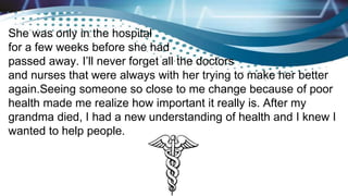 She was only in the hospital
for a few weeks before she had
passed away. I’ll never forget all the doctors
and nurses that were always with her trying to make her better
again.Seeing someone so close to me change because of poor
health made me realize how important it really is. After my
grandma died, I had a new understanding of health and I knew I
wanted to help people.
 