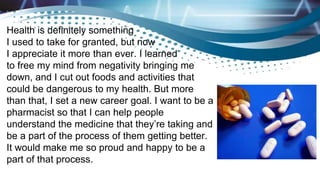Health is definitely something
I used to take for granted, but now
I appreciate it more than ever. I learned
to free my mind from negativity bringing me
down, and I cut out foods and activities that
could be dangerous to my health. But more
than that, I set a new career goal. I want to be a
pharmacist so that I can help people
understand the medicine that they’re taking and
be a part of the process of them getting better.
It would make me so proud and happy to be a
part of that process.
 