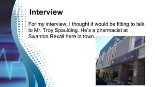 Interview
For my interview, I thought it would be fitting to talk
to Mr. Troy Spaulding. He’s a pharmacist at
Swanton Rexall here in town.
 