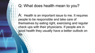 Q: What does health mean to you?
A: Health is an important issue to me. It requires
people to be responsible and take care of
themselves by eating right, exercising and regular
check ups with their physicians. If people are in
good health they usually have a better outlook on
life
 