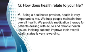 Q: How does health relate to your life?
A: Being a healthcare provider, health is very
important to me. We help people maintain their
overall health. We provide medication therapy for
patients dealing with acute and chronic health
issues. Helping patients improve their overall
health status is very rewarding.
 