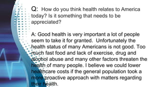 Q: How do you think health relates to America
today? Is it something that needs to be
appreciated?
A: Good health is very important a lot of people
seem to take it for granted. Unfortunately the
health status of many Americans is not good. Too
much fast food and lack of exercise, drug and
alcohol abuse and many other factors threaten the
health of many people. I believe we could lower
healthcare costs if the general population took a
more proactive approach with matters regarding
their health.
 