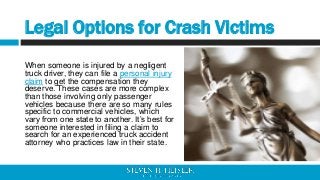 Legal Options for Crash Victims
When someone is injured by a negligent
truck driver, they can file a personal injury
claim...