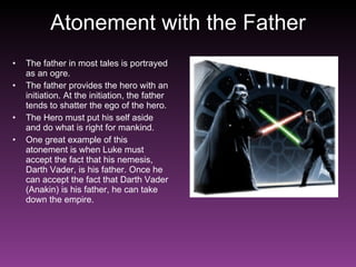 Atonement with the Father The father in most tales is portrayed as an ogre. The father provides the hero with an initiation. At the initiation, the father tends to shatter the ego of the hero.  The Hero must put his self aside and do what is right for mankind. One great example of this atonement is when Luke must accept the fact that his nemesis, Darth Vader, is his father. Once he can accept the fact that Darth Vader (Anakin) is his father, he can take down the empire. 