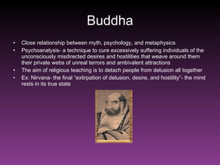 Buddha Close relationship between myth, psychology, and metaphysics Psychoanalysis- a technique to cure excessively suffering individuals of the unconsciously misdirected desires and hostilities that weave around them their private webs of unreal terrors and ambivalent attractions The aim of religious teaching is to detach people from delusion all together Ex: Nirvana- the final “extirpation of delusion, desire, and hostility”- the mind rests in its true state 