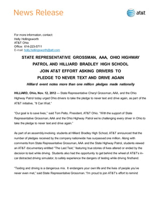 For more information, contact:
Holly Hollingsworth
AT&T Ohio
Office: 614-223-5711
E-mail: holly.hollingsworth@att.com
STATE REPRESENTATIVE GROSSMAN, AAA, OHIO HIGHWAY
PATROL AND HILLIARD BRADLEY HIGH SCHOOL
JOIN AT&T EFFORT ASKING DRIVERS TO
PLEDGE TO NEVER TEXT AND DRIVE AGAIN
Hilliard event notes more than one million pledges made nationally
HILLIARD, Ohio, Nov. 12, 2012 — State Representative Cheryl Grossman, AAA, and the Ohio
Highway Patrol today urged Ohio drivers to take the pledge to never text and drive again, as part of the
AT&T initiative, “It Can Wait.”
“Our goal is to save lives,” said Tom Pelto, President, AT&T Ohio. “With the support of State
Representative Grossman, AAA and the Ohio Highway Patrol we’re challenging every driver in Ohio to
take the pledge to never text and drive again.”
As part of an assembly involving students at Hilliard Bradley High School, AT&T announced that the
number of pledges received by the company nationwide has surpassed one million. Along with
comments from State Representative Grossman, AAA and the State Highway Patrol, students viewed
an AT&T documentary entitled “The Last Text,” featuring true stories of lives altered or ended by the
decision to text while driving. Students also had the opportunity to get behind the wheel of AT&T’s in-
car distracted driving simulator, to safely experience the dangers of texting while driving firsthand.
“Texting and driving is a dangerous mix. It endangers your own life and the lives of people you’ve
never even met,” said State Representative Grossman. “I’m proud to join AT&T’s effort to remind
 