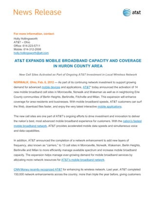 For more information, contact:
Holly Hollingsworth
AT&T – Ohio
Office: 614-223-5711
Mobile: 614-312-2008
holly.hollingsworth@att.com

AT&T EXPANDS MOBILE BROADBAND CAPACITY AND COVERAGE
                IN HURON COUNTY AREA

    New Cell Sites Activated as Part of Ongoing AT&T Investment in Local Wireless Network

NORWALK, Ohio, Feb. 6, 2012 — As part of its continuing network investment to support growing
demand for advanced mobile devices and applications, AT&T* today announced the activation of 14
new mobile broadband cell sites in Monroeville, Norwalk and Wakeman as well as in neighboring Erie
County communities of Berlin Heights, Berlinville, Fitchville and Milan. This expansion will enhance
coverage for area residents and businesses. With mobile broadband speeds, AT&T customers can surf
the Web, download files faster, and enjoy the very latest interactive mobile applications.


The new cell sites are one part of AT&T’s ongoing efforts to drive investment and innovation to deliver
the nation’s best, most advanced mobile broadband experience for customers. With the nation’s fastest
mobile broadband network, AT&T provides accelerated mobile data speeds and simultaneous voice
and data capabilities.


In addition, AT&T announced the completion of a network enhancement to add new layers of
frequency, also known as ―carriers,‖ to 13 cell sites in Monroeville, Norwalk, Wakeman, Berlin Heights,
Berlinville and Milan to more efficiently manage available spectrum and increase mobile broadband
capacity. The expansion helps manage ever-growing demand for mobile broadband services by
allocating more network resources for AT&T’s mobile broadband network.


CNN Money recently recognized AT&T for enhancing its wireless network. Last year, AT&T completed
150,000 network enhancements across the country, more than triple the year before, giving customers
 