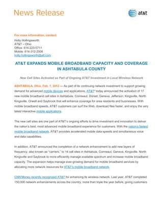 For more information, contact:
Holly Hollingsworth
AT&T – Ohio
Office: 614-223-5711
Mobile: 614-312-2008
holly.hollingsworth@att.com

AT&T EXPANDS MOBILE BROADBAND CAPACITY AND COVERAGE
                IN ASHTABULA COUNTY

    New Cell Sites Activated as Part of Ongoing AT&T Investment in Local Wireless Network

ASHTABULA, Ohio, Feb. 7, 2012 — As part of its continuing network investment to support growing
demand for advanced mobile devices and applications, AT&T* today announced the activation of 17
new mobile broadband cell sites in Ashtabula, Conneaut, Dorset, Geneva, Jefferson, Kingsville, North
Kingsville, Orwell and Saybrook that will enhance coverage for area residents and businesses. With
mobile broadband speeds, AT&T customers can surf the Web, download files faster, and enjoy the very
latest interactive mobile applications.


The new cell sites are one part of AT&T’s ongoing efforts to drive investment and innovation to deliver
the nation’s best, most advanced mobile broadband experience for customers. With the nation’s fastest
mobile broadband network, AT&T provides accelerated mobile data speeds and simultaneous voice
and data capabilities.


In addition, AT&T announced the completion of a network enhancement to add new layers of
frequency, also known as ―carriers,‖ to 14 cell sites in Ashtabula, Conneaut, Geneva, Kingsville, North
Kingsville and Saybrook to more efficiently manage available spectrum and increase mobile broadband
capacity. The expansion helps manage ever-growing demand for mobile broadband services by
allocating more network resources for AT&T’s mobile broadband network.


CNN Money recently recognized AT&T for enhancing its wireless network. Last year, AT&T completed
150,000 network enhancements across the country, more than triple the year before, giving customers
 
