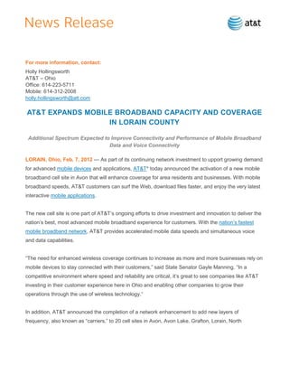 For more information, contact:
Holly Hollingsworth
AT&T – Ohio
Office: 614-223-5711
Mobile: 614-312-2008
holly.hollingsworth@att.com

AT&T EXPANDS MOBILE BROADBAND CAPACITY AND COVERAGE
                  IN LORAIN COUNTY

 Additional Spectrum Expected to Improve Connectivity and Performance of Mobile Broadband
                                Data and Voice Connectivity

LORAIN, Ohio, Feb. 7, 2012 — As part of its continuing network investment to upport growing demand
for advanced mobile devices and applications, AT&T* today announced the activation of a new mobile
broadband cell site in Avon that will enhance coverage for area residents and businesses. With mobile
broadband speeds, AT&T customers can surf the Web, download files faster, and enjoy the very latest
interactive mobile applications.


The new cell site is one part of AT&T’s ongoing efforts to drive investment and innovation to deliver the
nation’s best, most advanced mobile broadband experience for customers. With the nation’s fastest
mobile broadband network, AT&T provides accelerated mobile data speeds and simultaneous voice
and data capabilities.


―The need for enhanced wireless coverage continues to increase as more and more businesses rely on
mobile devices to stay connected with their customers,‖ said State Senator Gayle Manning. ―In a
competitive environment where speed and reliability are critical, it’s great to see companies like AT&T
investing in their customer experience here in Ohio and enabling other companies to grow their
operations through the use of wireless technology.‖


In addition, AT&T announced the completion of a network enhancement to add new layers of
frequency, also known as ―carriers,‖ to 20 cell sites in Avon, Avon Lake, Grafton, Lorain, North
 