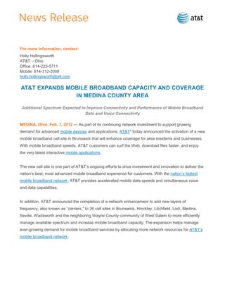 For more information, contact:
Holly Hollingsworth
AT&T – Ohio
Office: 614-223-5711
Mobile: 614-312-2008
holly.hollingsworth@att.com

AT&T EXPANDS MOBILE BROADBAND CAPACITY AND COVERAGE
               IN MEDINA COUNTY AREA

 Additional Spectrum Expected to Improve Connectivity and Performance of Mobile Broadband
                                Data and Voice Connectivity

MEDINA, Ohio, Feb. 7, 2012 — As part of its continuing network investment to support growing
demand for advanced mobile devices and applications, AT&T* today announced the activation of a new
mobile broadband cell site in Brunswick that will enhance coverage for area residents and businesses.
With mobile broadband speeds, AT&T customers can surf the Web, download files faster, and enjoy
the very latest interactive mobile applications.


The new cell site is one part of AT&T’s ongoing efforts to drive investment and innovation to deliver the
nation’s best, most advanced mobile broadband experience for customers. With the nation’s fastest
mobile broadband network, AT&T provides accelerated mobile data speeds and simultaneous voice
and data capabilities.


In addition, AT&T announced the completion of a network enhancement to add new layers of
frequency, also known as ―carriers,‖ to 26 cell sites in Brunswick, Hinckley, Litchfield, Lodi, Medina,
Seville, Wadsworth and the neighboring Wayne County community of West Salem to more efficiently
manage available spectrum and increase mobile broadband capacity. The expansion helps manage
ever-growing demand for mobile broadband services by allocating more network resources for AT&T’s
mobile broadband network.
 