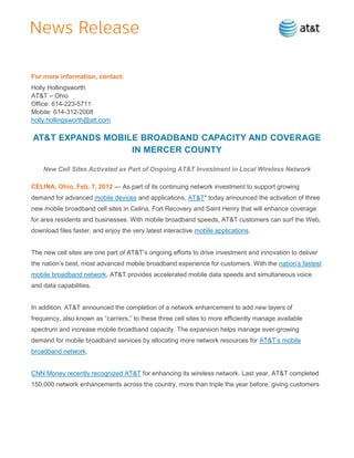 For more information, contact:
Holly Hollingsworth
AT&T – Ohio
Office: 614-223-5711
Mobile: 614-312-2008
holly.hollingsworth@att.com

AT&T EXPANDS MOBILE BROADBAND CAPACITY AND COVERAGE
                  IN MERCER COUNTY

    New Cell Sites Activated as Part of Ongoing AT&T Investment in Local Wireless Network

CELINA, Ohio, Feb. 7, 2012 — As part of its continuing network investment to support growing
demand for advanced mobile devices and applications, AT&T* today announced the activation of three
new mobile broadband cell sites in Celina, Fort Recovery and Saint Henry that will enhance coverage
for area residents and businesses. With mobile broadband speeds, AT&T customers can surf the Web,
download files faster, and enjoy the very latest interactive mobile applications.


The new cell sites are one part of AT&T’s ongoing efforts to drive investment and innovation to deliver
the nation’s best, most advanced mobile broadband experience for customers. With the nation’s fastest
mobile broadband network, AT&T provides accelerated mobile data speeds and simultaneous voice
and data capabilities.


In addition, AT&T announced the completion of a network enhancement to add new layers of
frequency, also known as ―carriers,‖ to these three cell sites to more efficiently manage available
spectrum and increase mobile broadband capacity. The expansion helps manage ever-growing
demand for mobile broadband services by allocating more network resources for AT&T’s mobile
broadband network.


CNN Money recently recognized AT&T for enhancing its wireless network. Last year, AT&T completed
150,000 network enhancements across the country, more than triple the year before, giving customers
 