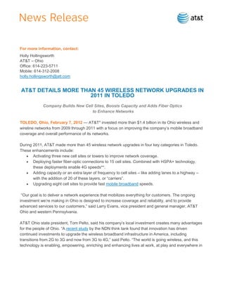 For more information, contact:
Holly Hollingsworth
AT&T – Ohio
Office: 614-223-5711
Mobile: 614-312-2008
holly.hollingsworth@att.com


AT&T DETAILS MORE THAN 45 WIRELESS NETWORK UPGRADES IN
                     2011 IN TOLEDO
             Company Builds New Cell Sites, Boosts Capacity and Adds Fiber Optics
                                    to Enhance Networks

TOLEDO, Ohio, February 7, 2012 — AT&T* invested more than $1.4 billion in its Ohio wireless and
wireline networks from 2009 through 2011 with a focus on improving the company’s mobile broadband
coverage and overall performance of its networks.

During 2011, AT&T made more than 45 wireless network upgrades in four key categories in Toledo.
These enhancements include:
       Activating three new cell sites or towers to improve network coverage.
       Deploying faster fiber-optic connections to 15 cell sites. Combined with HSPA+ technology,
       these deployments enable 4G speeds**.
       Adding capacity or an extra layer of frequency to cell sites – like adding lanes to a highway –
       with the addition of 20 of these layers, or ―carriers‖.
       Upgrading eight cell sites to provide fast mobile broadband speeds.

 ―Our goal is to deliver a network experience that mobilizes everything for customers. The ongoing
investment we’re making in Ohio is designed to increase coverage and reliability, and to provide
advanced services to our customers,‖ said Larry Evans, vice president and general manager, AT&T
Ohio and western Pennsylvania.

AT&T Ohio state president, Tom Pelto, said his company’s local investment creates many advantages
for the people of Ohio. ―A recent study by the NDN think tank found that innovation has driven
continued investments to upgrade the wireless broadband infrastructure in America, including
transitions from 2G to 3G and now from 3G to 4G,‖ said Pelto. ―The world is going wireless, and this
technology is enabling, empowering, enriching and enhancing lives at work, at play and everywhere in
 