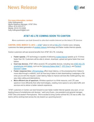 For more information, contact:
Holly Hollingsworth
Media Relations Manager, AT&T Ohio
Office: (614) 223-5711
Mobile: (614) 312-2008
holly.hollingsworth@att.com


                    AT&T 4G LTE COMING SOON TO CANTON
    More customers can look forward to ultra-fast mobile Internet on the latest LTE devices

CANTON, OHIO, MARCH 12, 2012 — AT&T* plans to roll out 4G LTE in Canton soon, bringing
customers the latest generation of wireless network technology and faster mobile Internet speeds.

Canton customers will see several benefits from AT&T 4G LTE, including:

       Faster speeds. LTE technology is capable of delivering mobile Internet speeds up to 10 times
       faster than 3G. Customers will be able to stream, download, upload and game faster than ever
       before.
       Cool new devices. AT&T offers several LTE-compatible devices, including new AT&T 4G LTE
       smartphones and tablets, such as the Samsung Galaxy Note™, HTC One X, and Pantech
       Element™ tablet.
       Faster response time. LTE technology offers lower latency, or the processing time it takes to
       move data through a network, such as how long it takes to start downloading a webpage or file
       once you’ve sent the request. Lower latency helps to improve services like mobile gaming, two-
       way video calling and telemedicine.
       More efficient use of spectrum. Wireless spectrum is a finite resource, and LTE uses
       spectrum more efficiently than other technologies, creating more space to carry data traffic and
       services and to deliver a better network experience.

―AT&T customers in Canton can look forward to even faster mobile Internet speeds very soon, on our
leading lineup of smartphones and devices,‖ said Larry Evans, vice president and general manager,
AT&T Ohio and western Pennsylvania. ―We’re excited to bring Canton all that 4G LTE has to offer. Our
teams will be working hard across the city toward our upcoming launch.‖
 