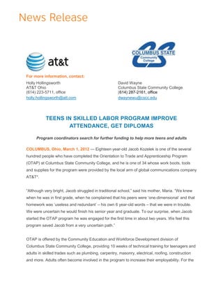 For more information, contact:
Holly Hollingsworth                                  David Wayne
AT&T Ohio                                            Columbus State Community College
(614) 223-5711, office                               (614) 287-2161, office
holly.hollingsworth@att.com                          dwaynewu@cscc.edu




           TEENS IN SKILLED LABOR PROGRAM IMPROVE
                  ATTENDANCE, GET DIPLOMAS

     Program coordinators search for further funding to help more teens and adults

COLUMBUS, Ohio, March 1, 2012 — Eighteen year-old Jacob Kozelek is one of the several
hundred people who have completed the Orientation to Trade and Apprenticeship Program
(OTAP) at Columbus State Community College, and he is one of 34 whose work boots, tools
and supplies for the program were provided by the local arm of global communications company
AT&T*.


―Although very bright, Jacob struggled in traditional school,‖ said his mother, Maria. ―We knew
when he was in first grade, when he complained that his peers were ‗one-dimensional‘ and that
homework was ‗useless and redundant‘ – his own 6 year-old words – that we were in trouble.
We were uncertain he would finish his senior year and graduate. To our surprise, when Jacob
started the OTAP program he was engaged for the first time in about two years. We feel this
program saved Jacob from a very uncertain path.‖


OTAP is offered by the Community Education and Workforce Development division of
Columbus State Community College, providing 10 weeks of technical training for teenagers and
adults in skilled trades such as plumbing, carpentry, masonry, electrical, roofing, construction
and more. Adults often become involved in the program to increase their employability. For the
 