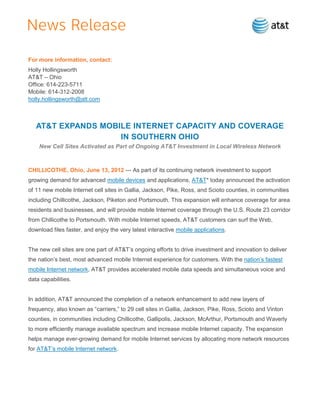 For more information, contact:
Holly Hollingsworth
AT&T – Ohio
Office: 614-223-5711
Mobile: 614-312-2008
holly.hollingsworth@att.com



   AT&T EXPANDS MOBILE INTERNET CAPACITY AND COVERAGE
                    IN SOUTHERN OHIO
    New Cell Sites Activated as Part of Ongoing AT&T Investment in Local Wireless Network



CHILLICOTHE, Ohio, June 13, 2012 — As part of its continuing network investment to support
growing demand for advanced mobile devices and applications, AT&T* today announced the activation
of 11 new mobile Internet cell sites in Gallia, Jackson, Pike, Ross, and Scioto counties, in communities
including Chillicothe, Jackson, Piketon and Portsmouth. This expansion will enhance coverage for area
residents and businesses, and will provide mobile Internet coverage through the U.S. Route 23 corridor
from Chillicothe to Portsmouth. With mobile Internet speeds, AT&T customers can surf the Web,
download files faster, and enjoy the very latest interactive mobile applications.


The new cell sites are one part of AT&T’s ongoing efforts to drive investment and innovation to deliver
the nation’s best, most advanced mobile Internet experience for customers. With the nation’s fastest
mobile Internet network, AT&T provides accelerated mobile data speeds and simultaneous voice and
data capabilities.


In addition, AT&T announced the completion of a network enhancement to add new layers of
frequency, also known as ―carriers,‖ to 29 cell sites in Gallia, Jackson, Pike, Ross, Scioto and Vinton
counties, in communities including Chillicothe, Gallipolis, Jackson, McArthur, Portsmouth and Waverly
to more efficiently manage available spectrum and increase mobile Internet capacity. The expansion
helps manage ever-growing demand for mobile Internet services by allocating more network resources
for AT&T’s mobile Internet network.
 