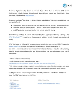Teachers, Big Brothers Big Sisters of America, Boys & Girls Clubs of America, CTIA, Junior
Achievement, LULAC, National Safety Council, National Urban League and RadioShack. More
supporters can be found at www.itcanwait.


A recent AT&T survey2 found that 97 percent of teens say they know that texting is dangerous. The
survey also found:

           75 percent of teens surveyed say that texting while driving is “common” among their friends;
           Almost all teens (89 percent) expect a reply to a text or email within five minutes or less;
           And 77 percent of teens report seeing their parents text while driving.


But technology can help: 89 percent of teens said a phone app to prevent texting & driving – like
AT&T DriveModeTM 3 – would be an effective way to get them or their friends to stop texting and
driving.


AT&T first began its “It Can Wait” campaign discouraging texting and driving in 2009. The website
www.itcanwait.com provides an opportunity to take the don’t text and drive pledge. It
also offers a host of educational resources and information on the issue – including a documentary
featuring families impacted by texting and driving accidents that has been viewed more than 3
million times.


1
    National Safety Council www.nsc.org
2
 Survey conducted by Beck Research on behalf of AT&T
http://www.att.com/Common/about_us/txting_driving/att_teen_survey_executive.pdf.
3
    Data and text messaging charges may apply for download and app usage. Standard messaging rates apply
to auto-reply messages. AT&T DriveMode is free to AT&T customers only. Compatible device required.


*AT&T products and services are provided or offered by subsidiaries and affiliates of AT&T Inc.
under the AT&T brand and not by AT&T Inc.


    Web Site Links:                                  Related Media Kits:

    AT&T News                                        Dangers of Text Messaging and Driving
    AT&T It Can Wait
    AT&T Facebook
    AT&T Puede Esperar
 