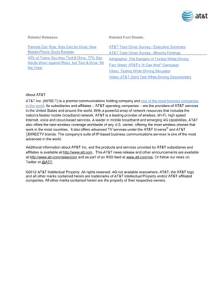 Related Releases:                                  Related Fact Sheets:

 Parents Can Rule, Kids Can be Cruel, New           AT&T Teen Driver Survey - Executive Summary
 Mobile Phone Study Reveals                         AT&T Teen Driver Survey - Minority Findings
 43% of Teens Say they Text & Drive; 77% Say        Infographic: The Dangers of Texting While Driving
 Adults Warn Against Risks; but Text & Drive 'All
                                                    Fact Sheet: AT&T's "It Can Wait" Campaign
 the Time'
                                                    Video: Texting While Driving Simulator
                                                    Video: AT&T Don't Text While Driving Documentary



About AT&T
AT&T Inc. (NYSE:T) is a premier communications holding company and one of the most honored companies
in the world. Its subsidiaries and affiliates – AT&T operating companies – are the providers of AT&T services
in the United States and around the world. With a powerful array of network resources that includes the
nation’s fastest mobile broadband network, AT&T is a leading provider of wireless, Wi-Fi, high speed
Internet, voice and cloud-based services. A leader in mobile broadband and emerging 4G capabilities, AT&T
also offers the best wireless coverage worldwide of any U.S. carrier, offering the most wireless phones that
                                                                                          ®
work in the most countries. It also offers advanced TV services under the AT&T U-verse and AT&T
│DIRECTV brands. The company’s suite of IP-based business communications services is one of the most
advanced in the world.

Additional information about AT&T Inc. and the products and services provided by AT&T subsidiaries and
affiliates is available at http://www.att.com. This AT&T news release and other announcements are available
at http://www.att.com/newsroom and as part of an RSS feed at www.att.com/rss. Or follow our news on
Twitter at @ATT.

©2012 AT&T Intellectual Property. All rights reserved. 4G not available everywhere. AT&T, the AT&T logo
and all other marks contained herein are trademarks of AT&T Intellectual Property and/or AT&T affiliated
companies. All other marks contained herein are the property of their respective owners.
 