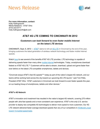 For more information, contact:
Holly Hollingsworth
Media Relations - AT&T Ohio
(614) 223-5711
holly.hollingsworth@att.com


                 AT&T 4G LTE COMING TO CINCINNATI IN 2012
              Customers can look forward to even faster mobile Internet
                             on the latest LTE devices

CINCINNATI, Sept. 6, 2012 — AT&T* plans to roll out 4G LTE in Cincinnati by the end of the year,
bringing customers the latest generation of wireless network technology and faster mobile Internet
speeds.


Watch here to see several of the benefits AT&T 4G LTE provides. LTE technology is capable of
delivering speeds faster than many other mobile Internet technologies. Today, smartphones download
fastest on AT&T 4G LTE.** Customers will be able to stream, download, upload and game faster than
ever before on the latest LTE-compatible smartphones, tablets and devices.


―Cincinnati enjoys AT&T’s fast 4G speeds*** today as part of the nation’s largest 4G network, and our
teams will be working hard across the city toward our upcoming 4G LTE launch,‖ said Tom Pelto,
President AT&T Ohio. ―AT&T customers in Cincinnati can look forward to even faster speeds this year,
on our leading lineup of smartphones, tablets and other devices.‖



AT&T’s 4G Network


AT&T’s innovation and investment has resulted in the nation’s largest 4G network, covering 275 million
people with ultra-fast speeds and a more consistent user experience. AT&T is the only U.S. service
provider to deploy two compatible 4G technologies to deliver more speed to more customers. Our 4G
LTE network delivered faster average download speeds than any of our competitors in PCWorld’s most
recent 13-market speed tests.
 