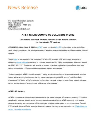 For more information, contact:
Holly Hollingsworth
Media Relations – AT&T Ohio
(614) 223-5711
holly.hollingsworth@att.com


                 AT&T 4G LTE COMING TO COLUMBUS IN 2012
              Customers can look forward to even faster mobile Internet
                             on the latest LTE devices

COLUMBUS, Ohio, Sept. 6, 2012 — AT&T* plans to roll out 4G LTE in Columbus by the end of the
year, bringing customers the latest generation of wireless network technology and faster mobile Internet
speeds.


Watch here to see several of the benefits AT&T 4G LTE provides. LTE technology is capable of
delivering mobile Internet speeds up to 10 times faster than 3G. Today, smartphones download fastest
on AT&T 4G LTE.** Customers will be able to stream, download, upload and game faster than ever
before on the latest LTE-compatible smartphones, tablets and devices.


―Columbus enjoys AT&T’s fast 4G speeds*** today as part of the nation’s largest 4G network, and our
teams will be working hard across the city toward our upcoming 4G LTE launch,‖ said Tom Pelto,
President AT&T Ohio. ―AT&T customers in Columbus can look forward to even faster speeds this year,
on our leading lineup of smartphones, tablets and other devices.‖



AT&T’s 4G Network


AT&T’s innovation and investment has resulted in the nation’s largest 4G network, covering 275 million
people with ultra-fast speeds and a more consistent user experience. AT&T is the only U.S. service
provider to deploy two compatible 4G technologies to deliver more speed to more customers. Our 4G
LTE network delivered faster average download speeds than any of our competitors in PCWorld’s most
recent 13-market speed tests.
 